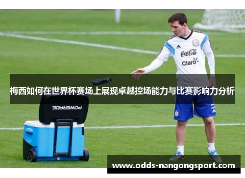 梅西如何在世界杯赛场上展现卓越控场能力与比赛影响力分析