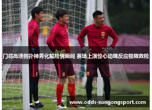 门将高速侧扑神勇化解险情瞬间 赛场上演惊心动魄反应极限救险