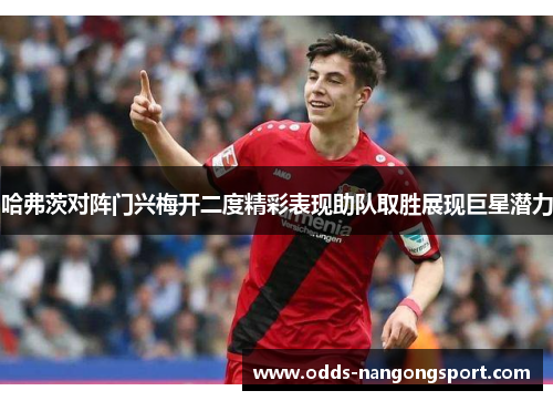 哈弗茨对阵门兴梅开二度精彩表现助队取胜展现巨星潜力