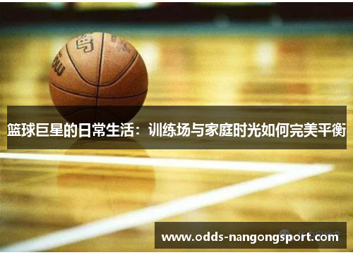 篮球巨星的日常生活：训练场与家庭时光如何完美平衡