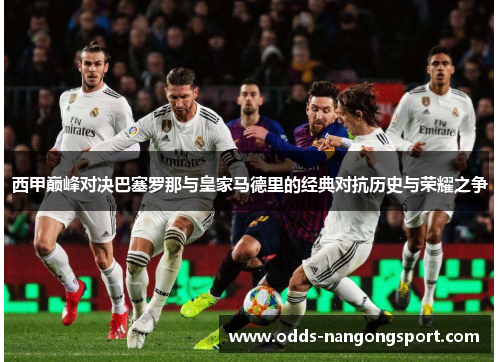 西甲巅峰对决巴塞罗那与皇家马德里的经典对抗历史与荣耀之争