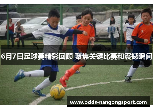 6月7日足球赛精彩回顾 聚焦关键比赛和震撼瞬间