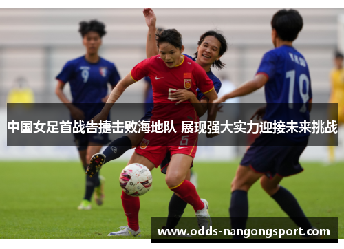 中国女足首战告捷击败海地队 展现强大实力迎接未来挑战