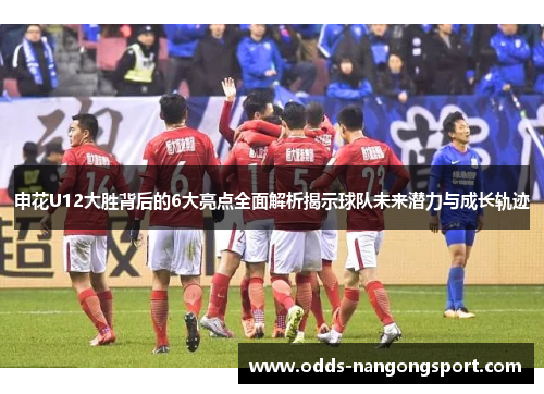 申花U12大胜背后的6大亮点全面解析揭示球队未来潜力与成长轨迹