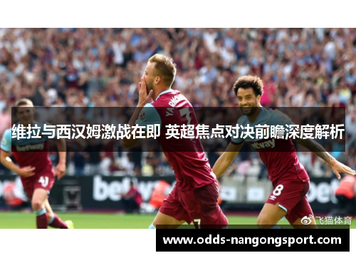 维拉与西汉姆激战在即 英超焦点对决前瞻深度解析