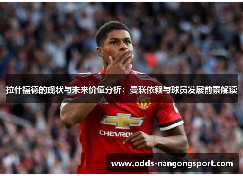 拉什福德的现状与未来价值分析：曼联依赖与球员发展前景解读