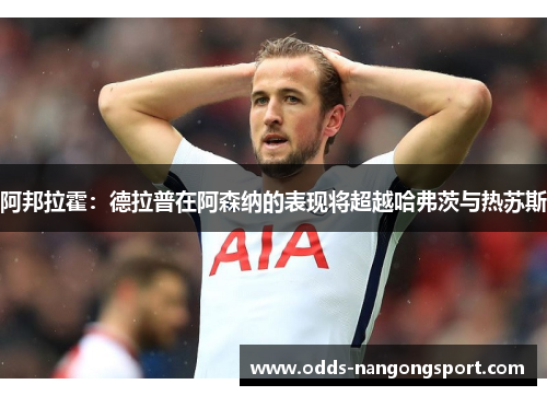 阿邦拉霍:德拉普在阿森纳的表现将超越哈弗茨与热苏斯